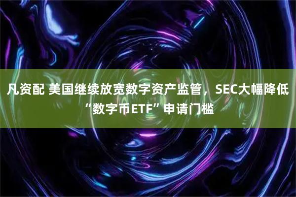 凡资配 美国继续放宽数字资产监管，SEC大幅降低“数字币ETF”申请门槛