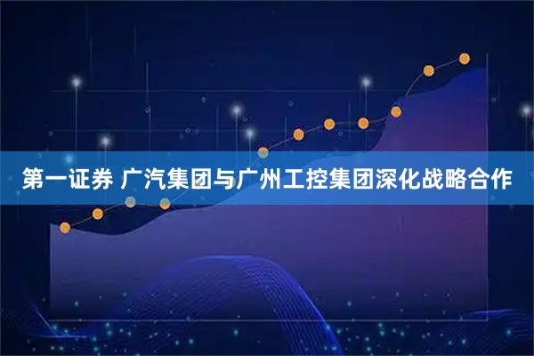 第一证券 广汽集团与广州工控集团深化战略合作