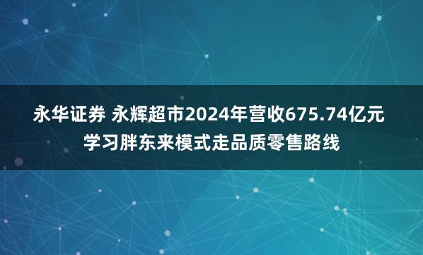 永华证券 永辉超市2024年营收675.74亿元 学习胖东来模式走品质零售路线