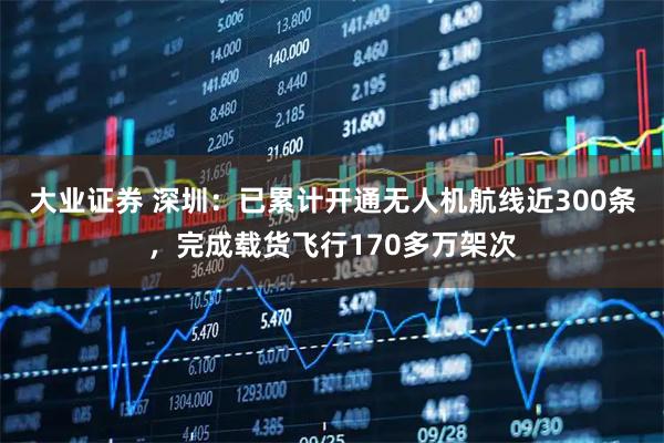 大业证券 深圳：已累计开通无人机航线近300条，完成载货飞行170多万架次
