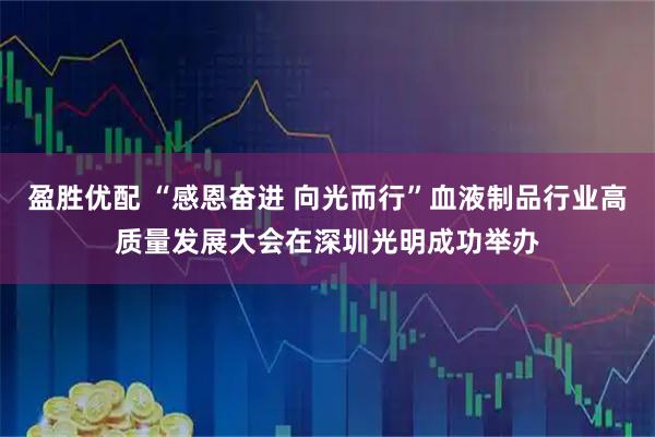盈胜优配 “感恩奋进 向光而行”血液制品行业高质量发展大会在深圳光明成功举办