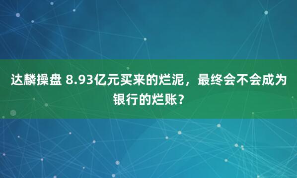 达麟操盘 8.93亿元买来的烂泥，最终会不会成为银行的烂账？