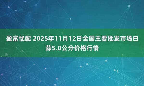 盈富忧配 2025年11月12日全国主要批发市场白蒜5.0公分价格行情