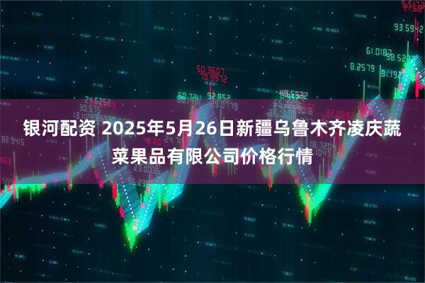 银河配资 2025年5月26日新疆乌鲁木齐凌庆蔬菜果品有限公司价格行情