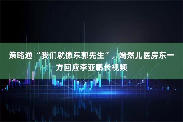 策略通 “我们就像东郭先生”，嫣然儿医房东一方回应李亚鹏长视频