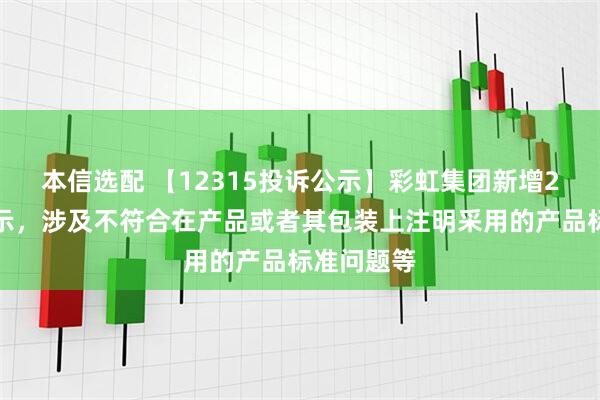 本信选配 【12315投诉公示】彩虹集团新增2件投诉公示，涉及不符合在产品或者其包装上注明采用的产品标准问题等