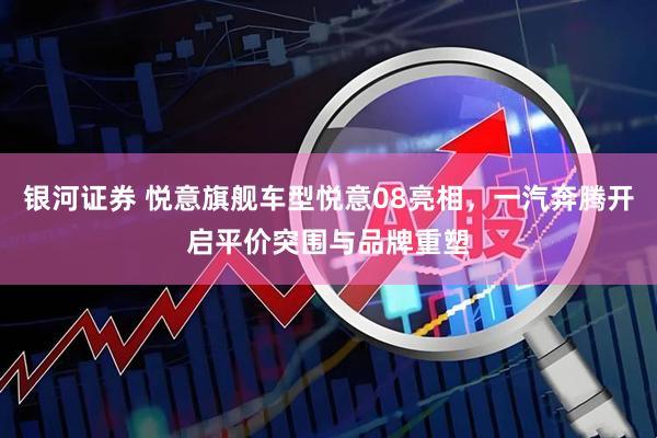 银河证券 悦意旗舰车型悦意08亮相，一汽奔腾开启平价突围与品牌重塑