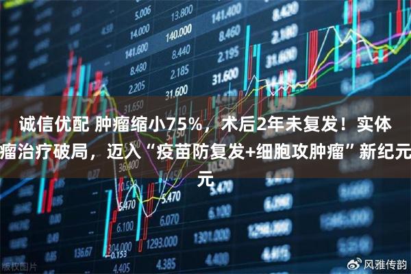 诚信优配 肿瘤缩小75%，术后2年未复发！实体瘤治疗破局，迈入“疫苗防复发+细胞攻肿瘤”新纪元