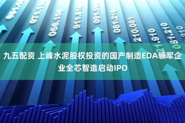 九五配资 上峰水泥股权投资的国产制造EDA领军企业全芯智造启动IPO