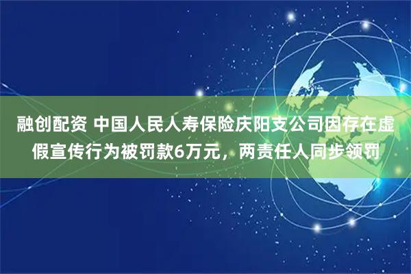 融创配资 中国人民人寿保险庆阳支公司因存在虚假宣传行为被罚款6万元，两责任人同步领罚