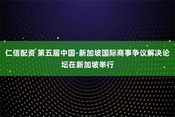 仁信配资 第五届中国-新加坡国际商事争议解决论坛在新加坡举行