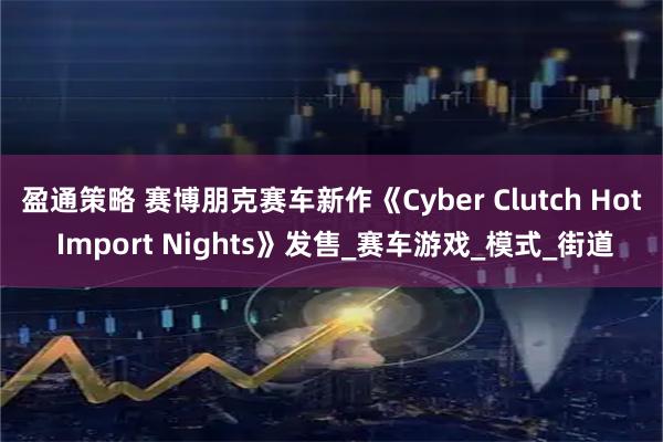 盈通策略 赛博朋克赛车新作《Cyber Clutch Hot Import Nights》发售_赛车游戏_模式_街道