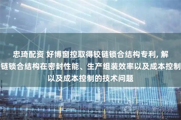 忠琦配资 好博窗控取得铰链锁合结构专利, 解决了现有铰链锁合结构在密封性能、生产组装效率以及成本控制的技术问题