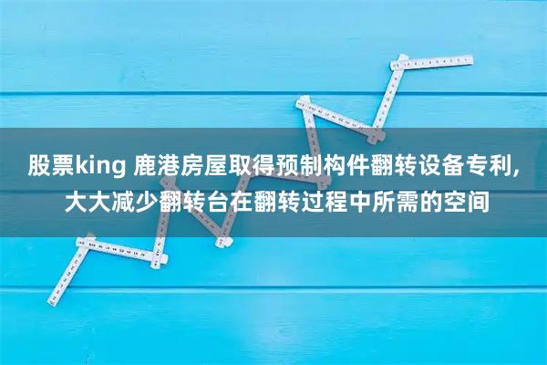 股票king 鹿港房屋取得预制构件翻转设备专利, 大大减少翻转台在翻转过程中所需的空间